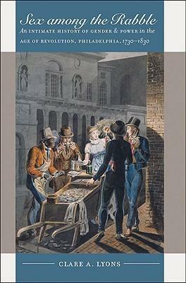 Sex among the Rabble: An Intimate History of Gender and Power in the Age of Revolution, Philadelphia, 1730-1830 by Clare A. Lyons, Clare A. Lyons