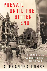 Prevail Until the Bitter End: Germans in the Waning Years of World War II by Alexandra Lohse