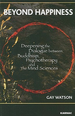 Beyond Happiness: Deepening the Dialogue Between Buddhism, Psychotherapy and the Mind Sciences by Gay Watson