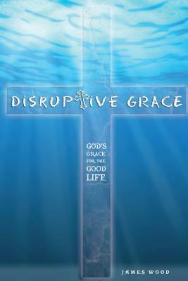 Disruptive Grace - God's Grace For The Good Life by James Wood