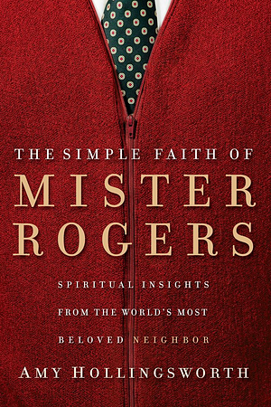 The Simple Faith of Mister Rogers: Spiritual Insights from the World's Most Beloved Neighbor by Amy Hollingsworth