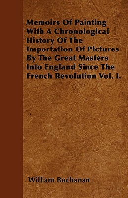 Memoirs Of Painting With A Chronological History Of The Importation Of Pictures By The Great Masters Into England Since The French Revolution Vol. I. by William Buchanan