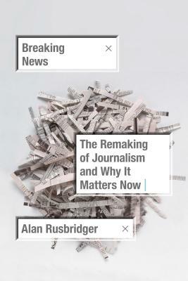 Breaking News: The Remaking of Journalism and Why It Matters Now by Alan Rusbridger