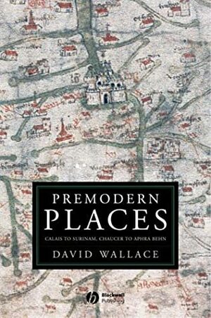 Premodern Places: Calais to Surinam, Chaucer to Aphra Behn by David John Wallace