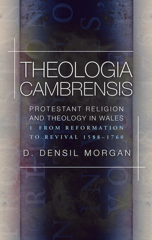 Theologia Cambrensis: Protestant Religion and Theology in Wales, Volume 1: From Reformation to Revival, 1588-1760 by D. Densil Morgan