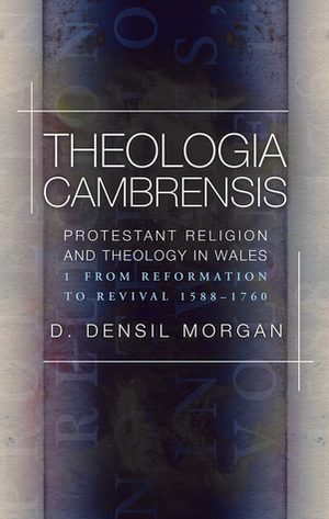 Theologia Cambrensis: Protestant Religion and Theology in Wales, Volume 1: From Reformation to Revival, 1588-1760 by D. Densil Morgan