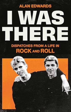 I Was There: Dispatches from a Life in Rock and Roll by Alan Edwards