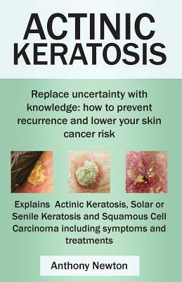 Actinic Keratosis. Replace the Fear and Uncertainty with Knowledge: How to Prevent Recurrence and Lower Your Skin Cancer Risk. by Anthony Newton