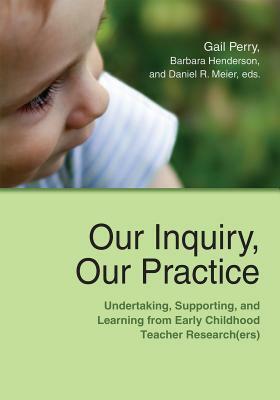 Our Inquiry, Our Practice: Undertaking, Supporting, and Learning from Early Childhood Teacher Research(ers) by Daniel R. Meier