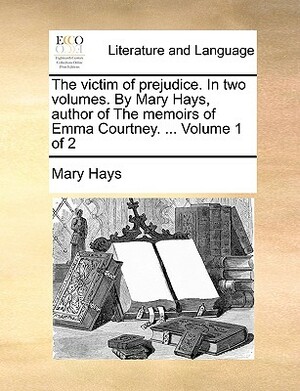 The Victim of Prejudice. in Two Volumes. by Mary Hays, Author of the Memoirs of Emma Courtney. ... Volume 1 of 2 by Mary Hays