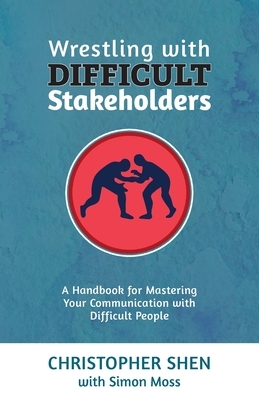 Wrestling with Difficult Stakeholders: A Handbook for Mastering Your Communication with Difficult People by Christopher Shen