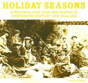 Holiday Seasons: Christmas, New Year and Easter in Nineteenth-Century New Zealand by Alison Clarke