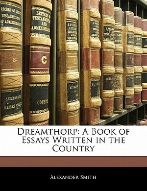 Dreamthorp: A Book of Essays Written in the Country by Alexander Smith