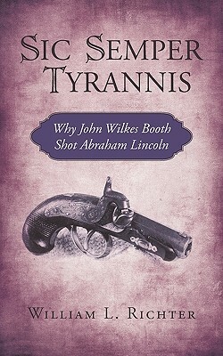 Sic Semper Tyrannis: Why John Wilkes Booth Shot Abraham Lincoln by L. Richter William L. Richter, William L. Richter