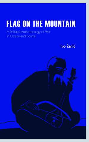 Flag on the Mountain: A Political Anthropology of War in Croatia and Bosnia by Ivo Žanić