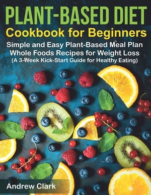 Plant-based Diet Cookbook for Beginners: Simple and Easy Plant-Based Meal Plan Whole Foods Recipes for Weight Loss (A 3-Week Kick-Start Guide for Heal by Andrew Clark