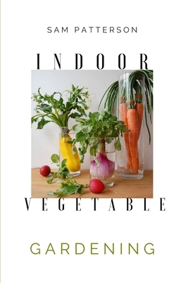 Indoor Vegetable Gardening: Creative Ways to Grow Herbs, Fruits, and Vegetables in Your Home by Sam Patterson