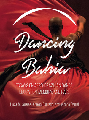 Dancing Bahia: Essays on Afro-Brazilian Dance, Education, Memory, and Race by Lucia M. Suarez, Yvonne Daniel, Amélia Conrado