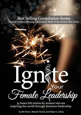 Ignite Your Female Leadership: Thirty-Five Outstanding Stories by Women Who Are Inspiring the World Through Feminine Leadership by Jb Owen, Marnie Tarzia, Rusti L. Lehay