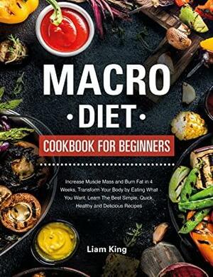 Macro Diet Cookbook For Beginners: Increase Muscle Mass and Burn Fat in 4 Weeks, Transform Your Body by Eating What You Want. Learn The Best Simple, Quick, Healthy, and Delicious Recipes by Liam King