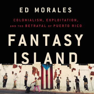 Fantasy Island: Colonialism, Exploitation, and the Betrayal of Puerto Rico by Ed Morales