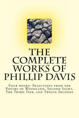 The Complete works of Phillip Davis: Includes Selections from the Poetry of Woodland, Second Sight, The Third Tier, and Twelve Seconds by Phillip Davis