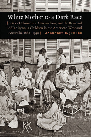 White Mother to a Dark Race: Settler Colonialism, Maternalism, and the Removal of Indigenous Children in the American West and Australia, 1880-1940 by Margaret D. Jacobs