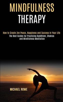 Mindfulness Therapy: How to Create Zen Peace, Happiness and Success in Your Life (The Best Guides for Practicing Buddhism, Chakras and Mind by Michael Rowe