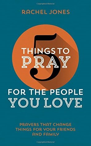 5 Things to Pray for the People You Love: Prayers That Change Things for Your Friends and Family by Rachel Jones