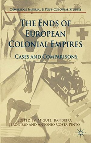 The Ends of European Colonial Empires: Cases and Comparisons by Miguel Bandeira Jerónimo, António Costa Pinto