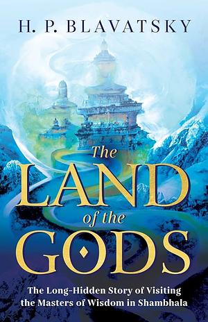 The Land of the Gods: The Long-Hidden Story of Visiting the Masters of Wisdom in Shambhala by H.P. Blavatsky, H.P. Blavatsky