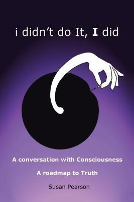 I Didn't Do It, I Did: A Conversation with Consciousness a Roadmap to Truth by Susan Pearson