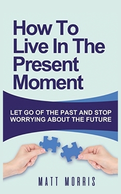 How to Live in the Present Moment: Let Go of the Past & Stop Worrying about the Future by Matt Morris