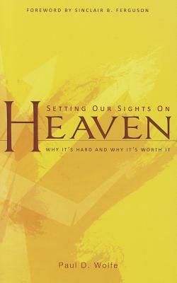 Setting Our Sights on Heaven: Why It's Hard and Why It's Worth It by Paul D. Wolfe