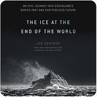 The Ice at the End of the World: An Epic Journey Into Greenland's Buried Past and Our Perilous Future by Jon Gertner