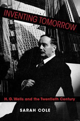 Inventing Tomorrow: H. G. Wells and the Twentieth Century by Sarah Cole