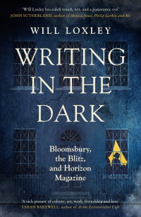 Writing in the Dark: Bloomsbury, the Blitz and Horizon Magazine by Will Loxley