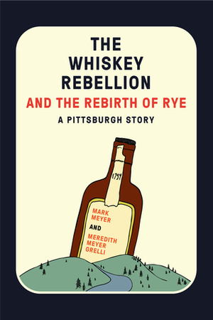 The Whiskey Rebellion and the Rebirth of Rye: A Pittsburgh Story by Meredith Meyer Grelli