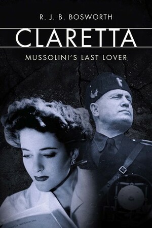 The Last Lover of Mussolini: Claretta Petacci and Her World by Richard J.B. Bosworth