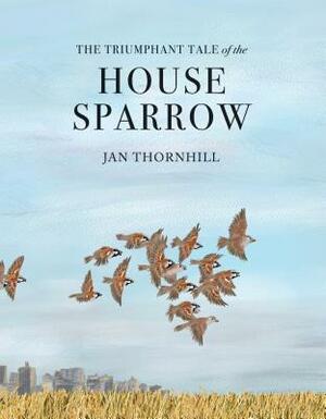 The Triumphant Tale of the House Sparrow by Jan Thornhill