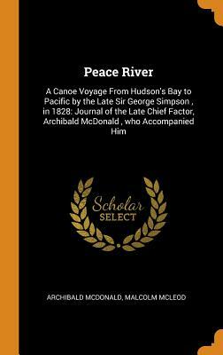 Peace River: A Canoe Voyage from Hudson's Bay to Pacific by the Late Sir George Simpson, in 1828: Journal of the Late Chief Factor, by Archibald McDonald, Malcolm McLeod