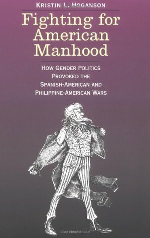 Fighting for American Manhood: How Gender Politics Provoked the Spanish-American and Philippine-American Wars by Kristin L. Hoganson