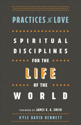 Practices of Love: Spiritual Disciplines for the Life of the World by James K.A. Smith, Kyle David Bennett