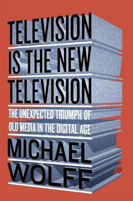 Television Is the New Television: The Unexpected Triumph of Old Media in the Digital Age by Michael Wolff