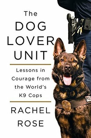 The Dog Lover Unit: Lessons in Courage from the World's K9 Cops by Rachel Rose