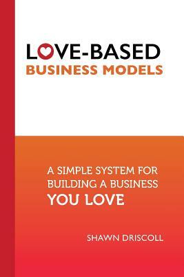 Love-Based Business Models: A Simple System for Building a Business You Love by Shawn Driscoll
