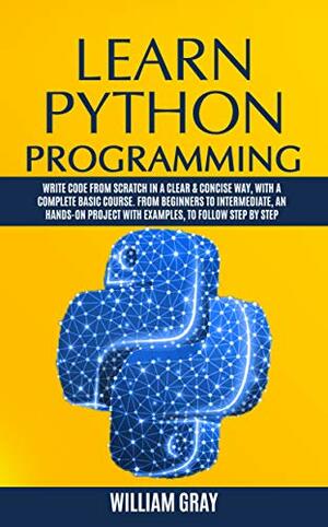 LEARN PYTHON PROGRAMMING: Write code from scratch in a clear & concise way, with a complete basic course. From beginners to intermediate, an hands-on project with examples by William Gray