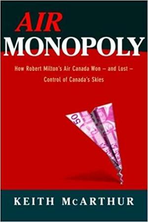 Air Monopoly: How Robert Milton's Air Canada Won - and Lost - Control of Canada's Skies by Keith McArthur