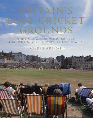 Britain's Lost Cricket Grounds: Forty Hallowed Homes of Cricket That Will Never See Another Ball Bowled by Chris Arnot