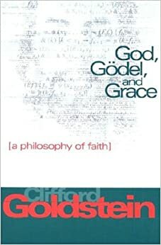 God, Godel, and Grace: A Philosophy of Faith by Clifford Goldstein